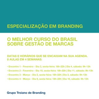 ESPECIALIZAÇÃO EM BRANDING

O MELHOR CURSO DO BRASIL
SOBRE GESTÃO DE MARCAS

DATAS E HORÁRIOS QUE SE ENCAIXAM NA SUA AGENDA.
8 AULAS EM 4 SEMANAS:

•   Encontro 1 - Fevereiro - Dia 3, sexta-feira: 18h-22h | Dia 4, sábado: 9h-13h
•   Encontro 2 - Fevereiro - Dia 10, sexta-feira: 18h-22h | Dia 11, sábado: 9h-13h
•   Encontro 3 - Março - Dia 2, sexta-feira: 18h-22h | Dia 3, sábado: 9h-13h
•   Encontro 4 - Março - Dia 9, sexta-feira: 18h-22h | Dia 10, sábado: 9h-13h




Grupo Troiano de Branding
 