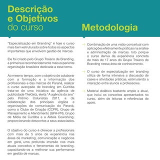 Descrição
e Objetivos
do curso                                         Metodologia



Ao mesmo tempo, com o objetivo de colaborar
com a formação e a informação dos
profissionais e das marcas do Paraná, realizar
o curso avançado de branding em Curitiba
trata-se de uma iniciativa da agência de
publicidade TheGetz, eleita "A agência do ano"
pelo Prêmio Colunistas 2011, e da
colaboração dos principais órgãos e
organizações de comunicação do Paraná,
como o Clube de Criação (CCPR), Grupo de
Planejamento e Atendimento (GPA-PR), Grupo
de Mídia de Curitiba e a Aldeia Coworking,
proporcionando descontos a seus associados.




         ,
 