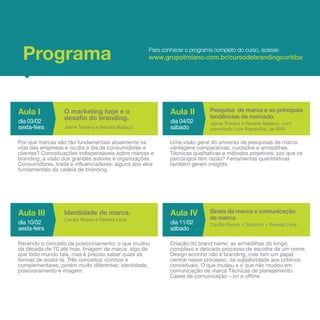 Programa                                           Para conhecer o programa completo do curso, acesse:
                                                    www.grupotroiano.com.br/cursodebrandingcuritiba




Aula I            O marketing hoje e o                      Aula II         Pesquisa de marca e as principais
                                                                            tendências de mercado.
dia 03/02
                  desafio do branding.                      dia 04/02       Jaime Troiano e Renata Natacci, com
sexta-feira       Jaime Troiano e Renata Natacci            sábado          convidado Luis Rasquilha, da AYR

Por que marcas são tão fundamentais atualmente na           Uma visão geral do universo de pesquisas de marca:
vida das empresas e no dia a dia de consumidores e          vantagens comparativas, cuidados e armadilhas.
clientes? Conceituações indispensáveis sobre marcas e       Técnicas qualitativas e métodos projetivos: por que os
branding: a visão dos grandes autores e organizações.       psicólogos têm razão? Ferramentas quantitativas
Consumidores, trade e influenciadores: alguns dos elos      também geram insights.
fundamentais da cadeia de branding.




Aula III          Identidade de marca.                      Aula IV         Sinais da marca e comunicação
                                                                            de marca.
                  Cecilia Russo e Renata Lima
dia 10/02                                                   dia 11/02       Cecília Russo + Stachon + Renata Lima
sexta-feira                                                 sábado

Revendo o conceito de posicionamento: o que mudou           Criação do brand name: as armadilhas do longo,
da década de 70 até hoje. Imagem de marca: algo de          complexo e delicado processo de escolha de um nome.
que todo mundo fala, mas é preciso saber quais as           Design sozinho não é branding, mas tem um papel
formas de avaliá-la. Três conceitos vizinhos e              central nesse processo: da subjetividade aos critérios
complementares, porém muito diferentes: identidade,         conceituais. O que mudou e o que não mudou em
posicionamento e imagem.                                    comunicação de marca Técnicas de planejamento.
                                                            Cases de comunicação – on e offline.
 