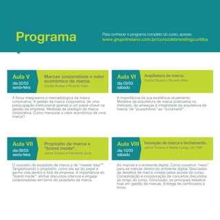 Programa                                          Para conhecer o programa completo do curso, acesse:
                                                   www.grupotroiano.com.br/cursodebrandingcuritiba




Aula V            Marcas corporativas e valor              Aula VI        Arquitetura de marca.
dia 02/03
                  econômico de marca.                      dia 03/03
                                                                          Cecília Russo e Ricardo Klein
                  Cecília Russo e Ricardo Klein
sexta-feira                                                sábado

A força integradora e mercadológica da marca               A importância da sua existência atualmente.
corporativa. A gestão da marca corporativa: de uma         Modelos de arquitetura de marca praticados no
preocupação institucional apenas a um papel-chave na       mercado. As ameaças à integridade da arquitetura de
gestão da empresa. Medidas de prestígio da marca           marca: de “puxadinhos” ao “surubrand”.
corporativa. Como mensurar o valor econômico de uma
marca?




Aula VII          Propósito de marca e                     Aula VIII      Inovação de marca e fechamento.
dia 09/03
                  “brand inside”.                          dia 10/03
                                                                          Jaime Troiano e Walter Longo, da Y&R
                  Jaime Troiano e Fernando Jucá
sexta-feira                                                sábado

O conceito de propósito de marca e de “master idea”®.      As marcas e o ambiente digital. Como construir “nexo”
Tangibilizando o propósito: como ele sai do papel e        para as marcas dentro do ambiente digital. Discussão
ganha vida dentro e fora da empresa. A importância do      de desafios de marca vividos pelos alunos do curso.
“brand inside”: alinhar discursos internos e engajar       Consolidação e incorporação de conceitos discutidos
colaboradores em torno do propósito da marca.              ao longo do curso. Conclusão: os principais desafios
                                                           hoje em gestão de marcas. Entrega de certificados e
                                                           livros.
 