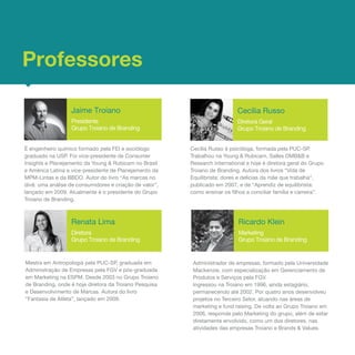 Professores

                  Jaime Troiano                                             Cecília Russo
                  Presidente                                                Diretora Geral
                  Grupo Troiano de Branding                                 Grupo Troiano de Branding


É engenheiro químico formado pela FEI e sociólogo        Cecília Russo é psicóloga, formada pela PUC-SP.
graduado na USP. Foi vice-presidente de Consumer         Trabalhou na Young & Rubicam, Salles DMB&B e
Insights e Planejamento da Young & Rubicam no Brasil     Research International e hoje é diretora geral do Grupo
e América Latina e vice-presidente de Planejamento da    Troiano de Branding. Autora dos livros “Vida de
MPM-Lintas e da BBDO. Autor do livro “As marcas no       Equilibrista: dores e delícias da mãe que trabalha”,
divã: uma análise de consumidores e criação de valor”,   publicado em 2007, e de “Aprendiz de equilibrista:
lançado em 2009. Atualmente é o presidente do Grupo      como ensinar os filhos a conciliar família e carreira”.
Troiano de Branding.



                  Renata Lima                                               Ricardo Klein
                  Diretora                                                  Marketing
                  Grupo Troiano de Branding                                 Grupo Troiano de Branding


Mestra em Antropologia pela PUC-SP, graduada em           Administrador de empresas, formado pela Universidade
Administração de Empresas pela FGV e pós-graduada         Mackenzie, com especialização em Gerenciamento de
em Marketing na ESPM. Desde 2003 no Grupo Troiano         Produtos e Serviços pela FGV.
de Branding, onde é hoje diretora da Troiano Pesquisa     Ingressou na Troiano em 1996, ainda estagiário,
e Desenvolvimento de Marcas. Autora do livro              permanecendo até 2002. Por quatro anos desenvolveu
“Fantasia de Atleta”, lançado em 2009.                    projetos no Terceiro Setor, atuando nas áreas de
                                                          marketing e fund raising. De volta ao Grupo Troiano em
                                                          2006, responde pelo Marketing do grupo, além de estar
                                                          diretamente envolvido, como um dos diretores, nas
                                                          atividades das empresas Troiano e Brands & Values. 
 