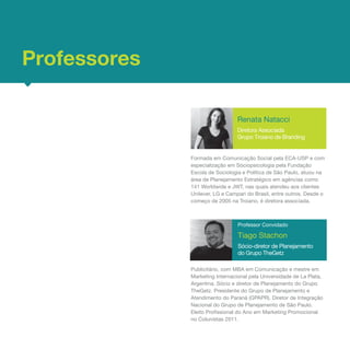 Professores

                                 Renata Natacci
                                 Diretora Associada
                                 Grupo Troiano de Branding


              Formada em Comunicação Social pela ECA-USP e com
              especialização em Sóciopsicologia pela Fundação
              Escola de Sociologia e Política de São Paulo, atuou na
              área de Planejamento Estratégico em agências como
              141 Worldwide e JWT, nas quais atendeu aos clientes
              Unilever, LG e Campari do Brasil, entre outros. Desde o
              começo de 2005 na Troiano, é diretora associada.



                                 Professor Convidado

                                 Tiago Stachon
                                 Sócio-diretor de Planejamento
                                 do Grupo TheGetz

              Publicitário, com MBA em Comunicação e mestre em
              Marketing Internacional pela Universidade de La Plata,
              Argentina. Sócio e diretor de Planejamento do Grupo
              TheGetz. Presidente do Grupo de Planejamento e
              Atendimento do Paraná (GPAPR). Diretor de Integração
              Nacional do Grupo de Planejamento de São Paulo.
              Eleito Profissional do Ano em Marketing Promocional
              no Colunistas 2011.
 
