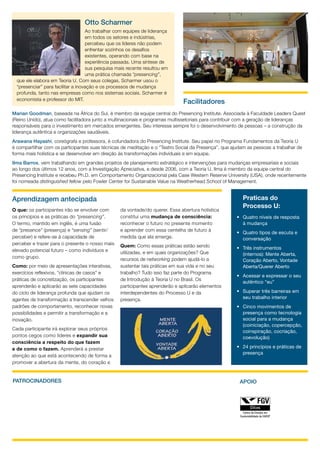 Otto Scharmer
                                    Ao trabalhar com equipes de liderança
                                    em todos os setores e indústrias,
                                    percebeu que os líderes não podem
                                    enfrentar sozinhos os desafios
                                    existentes, operando com base na
                                    experiência passada. Uma síntese de
                                    sua pesquisa mais recente resultou em
                                    uma prática chamada “presencing”,
  que ele elabora em Teoria U. Com seus colegas, Scharmer usou o
  “presenciar” para facilitar a inovação e os processos de mudança
  profunda, tanto nas empresas como nos sistemas sociais. Scharmer é
  economista e professor do MIT.
                                                                              Facilitadores
Marian Goodman, baseada na África do Sul, é membro da equipe central do Presencing Institute. Associada à Faculdade Leaders Quest
(Reino Unido), atua como facilitadora junto a multinacionais e programas multissetoriais para contribuir com a geração de lideranças
responsáveis para o investimento em mercados emergentes. Seu interesse sempre foi o desenvolvimento de pessoas – a construção da
liderança autêntica e organizações saudáveis.
Arawana Hayashi, coreógrafa e professora, é cofundadora do Presencing Institute. Seu papel no Programa Fundamentos da Teoria U
é compartilhar com os participantes suas técnicas de meditação e o “Teatro Social da Presença”, que ajudam as pessoas a trabalhar de
forma mais holística e se desenvolver em direção às transformações individuais e em equipe.
Ilma Barros, vem trabalhando em grandes projetos de planejamento estratégico e intervenções para mudanças empresariais e sociais
ao longo dos últimos 12 anos, com a Investigação Apreciativa, e desde 2006, com a Teoria U. Ilma é membro da equipe central do
Presencing Institute e recebeu Ph.D. em Comportamento Organizacional pela Case Western Reserve University (USA), onde recentemente
foi nomeada distinguished fellow pelo Fowler Center for Sustainable Value na Weatherhead School of Management.


Aprendizagem antecipada                                                                                  Praticas do
                                                                                                         Processo U:
O que: os participantes irão se envolver com      da vontade/do querer. Essa abertura holística
os princípios e as práticas do “presencing”.      constitui uma mudança de consciência:               •	 Quatro níveis de resposta
O termo, mantido em inglês, é uma fusão           reconhecer o futuro no presente momento                à mudança
de “presence” (presença) e “sensing” (sentir/     e aprender com essa centelha de futuro à
                                                                                                      •	 Quatro tipos de escuta e
perceber) e refere-se à capacidade de             medida que ela emerge.                                 conversação
perceber e trazer para o presente o nosso mais    Quem: Como essas práticas estão sendo
elevado potencial futuro – como indivíduos e                                                          •	 Três instrumentos
                                                  utilizadas, e em quais organizações? Que               (internos): Mente Aberta,
como grupo.                                       recursos de networking podem ajudá-lo a                Coração Aberto, Vontade
Como: por meio de apresentações interativas,      sustentar tais práticas em sua vida e no seu           Aberta/Querer Aberto
exercícios reflexivos, “clínicas de casos” e      trabalho? Tudo isso faz parte do Programa
                                                                                                      •	 Acessar e expressar o seu
práticas de concretização, os participantes       de Introdução à Teoria U no Brasil. Os
                                                                                                         autêntico “eu”
aprenderão e aplicarão as sete capacidades        participantes aprenderão e aplicarão elementos
do ciclo de liderança profunda que ajudam os      interdependentes do Processo U e da                 •	 Superar três barreiras em
agentes de transformação a transcender velhos     presença.                                              seu trabalho interior
padrões de comportamento, reconhecer novas                                                            •	 Cinco movimentos de
possibilidades e permitir a transformação e a                                                            presença como tecnologia
inovação.                                                                                                social para a mudança
                                                                                                         (coiniciação, copercepção,
Cada participante irá explorar seus próprios
                                                                                                         coinspiração, cocriação,
pontos cegos como líderes e expandir sua                                                                 coevolução)
consciência a respeito do que fazem
e de como o fazem. Aprenderá a prestar                                                                •	 24 princípios e práticas de
                                                                                                         presença
atenção ao que está acontecendo de forma a
promover a abertura da mente, do coração e


PATROCINADORES                                                                                         APOIO
 