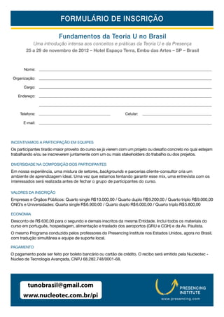 FORMULÁRIO DE INSCRIÇÃO

                          Fundamentos da Teoria U no Brasil
           Uma introdução intensa aos conceitos e práticas da Teoria U e da Presença
        25 a 29 de novembro de 2012 – Hotel Espaço Terra, Embu das Artes – SP – Brasil



       Nome:

 Organização:

       Cargo:

   Endereço:



     Telefone:                                                Celular:

      E-mail:




INCENTIVAMOS A PARTICIPAÇÃO EM EQUIPES


trabalhando e/ou se inscreverem juntamente com um ou mais stakeholders do trabalho ou dos projetos.

DIVERSIDADE NA COMPOSIÇÃO DOS PARTICIPANTES
Em nossa experiência, uma mistura de setores, backgrounds e parcerias cliente-consultor cria um
ambiente de aprendizagem ideal. Uma vez que estamos tentando garantir esse mix, uma entrevista com os
interessados será realizada antes de fechar o grupo de participantes do curso.

VALORES DA INSCRIÇÃO
Empresas e Órgãos Públicos: Quarto single R$ 10.000,00 / Quarto duplo R$ 9.200,00 / Quarto triplo R$ 9.000,00
ONG’s e Universidades: Quarto single R$ 6.900,00 / Quarto duplo R$ 6.000,00 / Quarto triplo R$ 5.800,00

ECONOMIA
Desconto de R$ 630,00 para o segundo e demais inscritos da mesma Entidade. Inclui todos os materiais do
curso em português, hospedagem, alimentação e traslado dos aeroportos (GRU e CGH) e da Av. Paulista.
O mesmo Programa conduzido pelos professores do Presencing Institute nos Estados Unidos, agora no Brasil,
com tradução simultânea e equipe de suporte local.

PAGAMENTO
O pagamento pode ser feito por boleto bancário ou cartão de crédito. O recibo será emitido pela Nucleotec -
Núcleo de Tecnologia Avançada, CNPJ 68.282.748/0001-68.




         tunobrasil@gmail.com                                                              PRESENCING
                                                                                           INSTITUTE
      www.nucleotec.com.br/pi                                                    www.p resenci ng.com
 