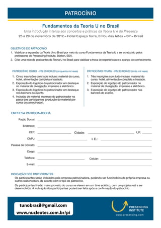 PATROCÍNIO

                           Fundamentos da Teoria U no Brasil
         Uma introdução intensa aos conceitos e práticas da Teoria U e da Presença
      25 a 29 de novembro de 2012 – Hotel Espaço Terra, Embu das Artes – SP – Brasil


OBJETIVOS DO PATROCÍNIO
1. Viabilizar a expansão da Teoria U no Brasil por meio do curso Fundamentos da Teoria U a ser conduzido pelos
   professores do Presencing Institute, Boston, EUA.
2. Criar uma rede de praticantes da Teoria U no Brasil para viabilizar a troca de experiências e o avanço do conhecimento.



 PATROCÍNIO OURO - R$ 50.000,00 (cinquenta mil reais)             PATROCÍNIO PRATA - R$ 30.000,00 (trinta mil reais)
 1. Cinco inscrições com tudo incluso: material do curso,         1. Três inscrições com tudo incluso: material do
    hotel, alimentação completa e traslado.                          curso, hotel, alimentação completa e traslado.
 2. Exposição do logotipo do patrocinador em destaque             2. Exposição do logotipo do patrocinador no
    no material de divulgação, impresso e eletrônico.                material de divulgação, impresso e eletrônico.
 3. Exposição do logotipo do patrocinador em destaque             3. Exposição do logotipo do patrocinador nos
    nos banners do evento.                                           banners do evento.
 4. Inclusão de material impresso do patrocinador na
    pasta dos participantes (produção do material por
    conta do patrocinador).


EMPRESA PATROCINADORA

      Razão Social:

          Endereço:

               CEP:                                    Cidade:                                              UF:

              CNPJ:                                                   I. E.:

Pessoa de Contato:

              Cargo:

           Telefone:                                                Celular:

             E-mail:


INDICAÇÃO DOS PARTICIPANTES
   Os participantes serão indicados pela empresa patrocinadora, podendo ser funcionários da própria empresa ou
   outros stakeholders, de acordo com o tipo de patrocínio.
   Os participantes tirarão maior proveito do curso se vierem em um time eclético, com um projeto real a ser
                                                                                          ocínio.




       tunobrasil@gmail.com                                                                           PRESENCING
                                                                                                      INSTITUTE
    www.nucleotec.com.br/pi                                                                www.p resenci ng.com
 