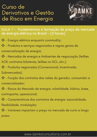 AULA 1 - Fundamentos e formação de preço do mercado
de energia elétrica no Brasil – [3 horas]
❖- Energia elétrica enquanto commodity;
❖- Produtos e serviços negociados e regras gerais de
comercialização de energia;
❖- Mercados de energia e Ambientes de negociação (leilões
ACR, contratos bilaterais, leilões no ACL, etc.);
❖- Produtos negociados (Convencional, Incentivada,
Submercados);
❖- Função dos contratos das visões do gerador, consumidor e
comercializador;
❖- Riscos do Mercado de energia; volatilidade, hídrico, base,
contraparte, operacional;
❖- Características dos contratos de energia: sazonalidade,
flexibilidade, modulação;
❖- Variáveis impactam o preço no mercado de curto e longo
prazo.
www.damkeconsultoria.com.br
 