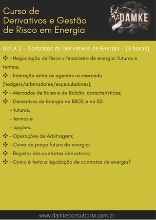 AULA 2 – Contratos de Derivativos de Energia – [3 horas]
❖- Negociação de físico x financeiro de energia: futuros e
termos;
❖- Interação entre os agentes no mercado
(hedgers/arbitradores/especuladores);
❖- Mercados de Bolsa e de Balcão, características;
❖- Derivativos de Energia na BBCE e na B3:
- futuros,
- termos e
- opções.
❖- Operações de Arbitragem;
❖- Curva de preço futura de energia;
❖- Registro dos contratos derivativos;
❖- Como é feita a liquidação de contratos de energia?
www.damkeconsultoria.com.br
 
