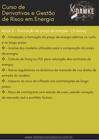 AULA 3 - Formação de preço de energia:– [3 horas]
❖- Introdução a formação do preço de energia elétrica no curto
e no longo prazo;
❖- Analise dos modelos utilizados para a composição do preço
da energia;
❖- Calculo do fixing ou PLD para valoração dos contratos de
energia;
❖- Riscos regulatórios na dinâmica de mercado de nos dados de
entrada do modelo;
❖- Impacto do risco de inflação nas contratações de longo
prazo;
❖- Risco de contraparte com estudo de caso, usando variação
de mercado real e portfólio fictício.
www.damkeconsultoria.com.br
 