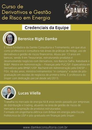 É sócia fundadora da Damke Consultoria e Treinamento, em que atua
como professora e consultora nas áreas de práticas de hedge, uso de
derivativos e gestão de riscos financeiros. Atuou por 13 anos em
bancos, sendo 9 em Tesourarias, estruturando produtos e
desenvolvendo negócios com Derivativos, nos Bancos Safra, Rabobank e
BI&P. Mestre em Administração – Finanças pela PUC/SP. Especialista em
Derivativos pela BM&F/USP. Bacharel em Administração pela EAESP –
FGV. Há dez anos, ministra treinamentos “in company” e aulas de pós-
graduação em escolas de negócios de primeira linha. É professora do
Insper com dedicação parcial desde set/2015.
www.damkeconsultoria.com.br
Berenice Righi Damke
Credenciais da Equipe


Lucas Vilella
Trabalha no mercado de energia há 8 anos tendo passado por empresas
de distribuição e trading, atuando na área de gestão de riscos de
mercado e originação de produtos estruturados.
Formado em engenharia elétrica com ênfase em energia pela Escola
Politécnica da USP e pós-graduado em finanças pelo Insper.
 