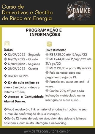 www.damkeconsultoria.com.br
PROGRAMAÇÃO E
INFORMAÇÕES


Datas
❖12/09/2022 – Segunda
❖14/09/2022 – Quarta
❖19/09/2022 – Segunda
❖21/09/2022 – Quarta
❖Das 19h às 22h
❖12h de aula on line ao
vivo + Exercícios, vídeos e
leituras off-line.
❖ Acesso a Comunidade
Alumni Damke.
Investimento
❖R$ 1.728,00 até 15/ago/22
❖R$ 1.944,00 de 16/ago/22 até
31/ago/22
❖R$ 2.160,00 a partir 01/set/22
❖Fale conosco caso seu
pagamento seja de PJ.
❖Parcele seu curso em até 6
vezes.
❖Ganhe 20% off por cada
indicação matriculada ou na
inscrição de outro curso.
❖Você receberá o link, o material e todas instruções no seu
e-mail de confirmação da sua inscrição.
❖Serão 12 horas de aula ao vivo, além dos vídeos e leituras
adicionais, com muita interação e networking.
 
