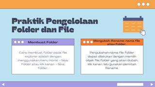 Praktik Pengelolaan
Folder dan File
Membuat Folder
Cara membuat folder pada file
explorer adalah dengan
menggunakan menu Home → New
Folder atau klik kanan → New
Folder.
Mengubah (Rename) nama file
atau Folder.
Pengubahan nama file/folder
dapat dilakukan dengan memilih
objek file/folder yang akan diubah,
klik kanan, lalu gunakan perintah
Rename.
 