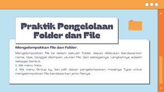Praktik Pengelolaan
Folder dan File
Mengelompokkan file ke dalam sebuah folder dapat dilakukan berdasarkan
nama, tipe, tanggal disimpan, ukuran file, dan sebagainya. Langkahnya adalah
sebagai berikut.
1. Klik menu View.
2. Klik menu Group by, lalu pilih dasar pengelompokan, misalnya Type untuk
mengelompokkan file berdasarkan jenis filenya.
Mengelompokkan file dan folder.
 