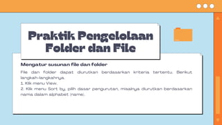 Praktik Pengelolaan
Folder dan File
File dan folder dapat diurutkan berdasarkan kriteria tertentu. Berikut
langkah-langkahnya.
1. Klik menu View.
2. Klik menu Sort by, pilih dasar pengurutan, misalnya diurutkan berdasarkan
nama dalam alphabet (name).
Mengatur susunan file dan folder
 