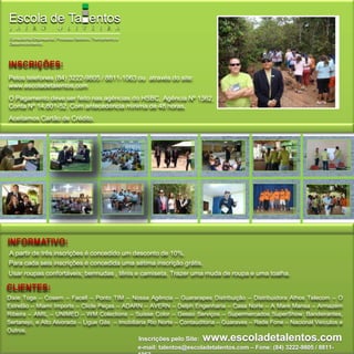 INSCRIÇÕES:Pelos telefones (84) 3222-9805 / 8811-1063 ou  através do site: www.escoladetalentos.comO Pagamento deve ser feito nas agências do HSBC, Agência Nº 1362, Conta Nº 14.801-52. Com antecedência mínima de 48 horas.Aceitamos Cartão de Crédito.INFORMATIVO:A partir de três inscrições é concedido um desconto de 10%.Para cada seis inscrições é concedida uma sétima inscrição grátis.Usar roupas confortáveis; bermudas , tênis e camiseta. Trazer uma muda de roupa e uma toalha.CLIENTES:Dixie Toga – Cosern – Facell – Ponto TIM – Nossa Agência – Guararapes Distribuição – Distribuidora Athos Telecom – O Estrelão – Miami Imports – Clicle Peças – ADARN – AVERN – Delph Engenharia – Casa Norte – A Maré Mansa – Armazém Ribeira – AMIL – UNIMED – WM Colections – Suisse Color – Gesso Serviços – Supermercados SuperShow: Bandeirantes, Sertanejo, e Alto Alvorada – Ligue Gás  – Imobiliária Rio Norte – Contauditoria – Guaraves – Rede Fone – Nacional Veículos e Outros.Inscrições pelo Site:www.escoladetalentos.come-mail: talentos@escoladetalentos.com – Fone: (84) 3222-9805 / 8811-1063