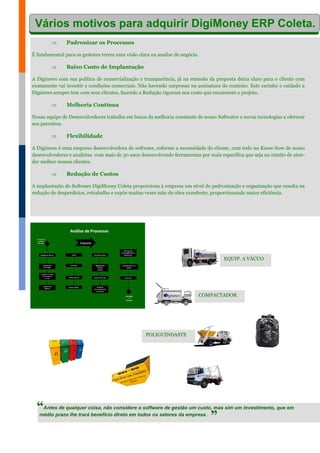  Padronizar os Processos
É fundamental para os gestores terem uma visão clara na analise de negócio.
 Baixo Custo de Implantação
A Diginews com sua política de comercialização e transparência, já na emissão da proposta deixa claro para o cliente com
exatamente vai investir e condições comerciais. Não havendo surpresas na assinatura do contrato. Este carinho e cuidado a
Diginews sempre tem com seus clientes, fazendo a Redução rigorosa nos custo que encarecem o projeto.
 Melhoria Contínua
Nossa equipe de Desenvolvedores trabalha em busca da melhoria constante de nosso Softwater e novas tecnologias a oferecer
aos parceiros.
 Flexibilidade
A Diginews é uma empresa desenvolvedora de software, coforme a necessidade do cliente, com todo no Know-how de nosso
desenvolvedores e analistas com mais de 30 anos desenvolvendo ferramentas por mais específica que seja no intuito de aten-
der melhor nossos clientes.
 Redução de Custos
A implantação do Software DigiMoney Coleta proporciona à empresa um nível de padronização e organização que resulta na
redução de desperdícios, retrabalho e expõe muitas vezes mão de obra excedente, proporcionando maior eficiência.
Antes de qualquer coisa, não considere o software de gestão um custo, mas sim um investimento, que em
médio prazo lhe trará benefício direto em todos os setores da empresa .
“
”
POLIGUINDASTE
COMPACTADOR
EQUIP. A VÁCUO
Vários motivos para adquirir DigiMoney ERP Coleta.
 