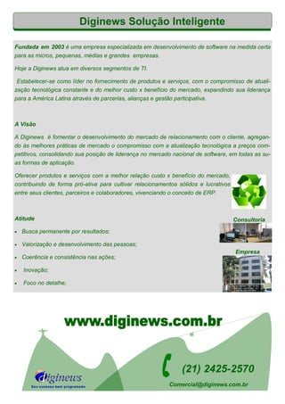 Diginews Solução Inteligente
Fundada em 2003 é uma empresa especializada em desenvolvimento de software na medida certa
para as micros, pequenas, médias e grandes empresas.
Hoje a Diginews atua em diversos segmentos de TI.
Estabelecer-se como líder no fornecimento de produtos e serviços, com o compromisso de atuali-
zação tecnológica constante e do melhor custo x benefício do mercado, expandindo sua liderança
para a América Latina através de parcerias, alianças e gestão participativa.
A Visão
A Diginews é fomentar o desenvolvimento do mercado de relacionamento com o cliente, agregan-
do às melhores práticas de mercado o compromisso com a atualização tecnológica a preços com-
petitivos, consolidando sua posição de liderança no mercado nacional de software, em todas as su-
as formas de aplicação.
Oferecer produtos e serviços com a melhor relação custo x benefício do mercado,
contribuindo de forma pró-ativa para cultivar relacionamentos sólidos e lucrativos
entre seus clientes, parceiros e colaboradores, vivenciando o conceito de ERP.
Atitude
 Busca permanente por resultados;
 Valorização e desenvolvimento das pessoas;
 Coerência e consistência nas ações;
 Inovação;
 Foco no detalhe;
Consultoria
(21) 2425-2570
Empresa

Seu sucesso bem programado Comercial@diginews.com.br
 