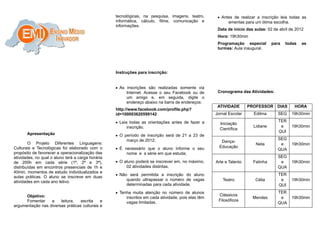 tecnológicas, na pesquisa, imagens, teatro,        • Antes de realizar a inscrição leia todas as
                                                   informática, cálculo, filme, comunicação e              ementas para um ótima escolha.
                                                   informações.
                                                                                                      Data de início das aulas: 02 de abril de 2012
                                                                                                      Hora: 19h30min
                                                                                                      Programação especial        para   todas    as
                                                                                                      turmas: Aula inaugural.




                                                   Instruções para inscrição:


                                                   • As inscrições são realizadas somente via
                                                        Internet. Acesse o seu Facebook ou de         Cronograma das Atividades:
                                                        um amigo e, em seguida, digite o
                                                        endereço abaixo na barra de endereços:
                                                                                                      ATIVIDADE       PROFESSOR DIAS          HORA
                                                   http://www.facebook.com/profile.php?
                                                   id=100003620599142                                Jornal Escolar     Edilma       SEG    19h30min

                                                   • Leia todas as orientações antes de fazer a                                      TER
                                                                                                       Iniciação
                                                        inscrição.                                                      Lidiane       e     19h30min
                                                                                                       Científica
                                                                                                                                     QUI
       Apresentação                                • O período de inscrição será de 21 a 23 de
                                                        março de 2012;                                                               SEG
        O Projeto Diferentes Linguagens:                                                                Dança-
                                                                                                                         Neta         e     19h30min
Culturais e Tecnológicas foi elaborado com o       • É necessário que o aluno informe o seu            Educação
                                                                                                                                     QUA
propósito de favorecer a operacionalização das          nome e a série em que estuda;
atividades, no qual o aluno terá a carga horária                                                                                     SEG
de 200h em cada série (1ª, 2ª e 3ª),               • O aluno poderá se inscrever em, no máximo,      Arte e Talento     Fatinha       e     19h30min
distribuídas em encontros presenciais de 1h e           02 atividades distintas.                                                     QUA
40min, momentos de estudo individualizados e
                                                   • Não será permitida a inscrição do aluno                                         TER
aulas práticas. O aluno se inscreve em duas
                                                        quando ultrapassar o número de vagas            Teatro           Célia        e     19h30min
atividades em cada ano letivo.
                                                        determinadas para cada atividade.                                            QUI
                                                   • Tenha muita atenção no número de alunos                                         TER
      Objetivo:                                                                                       Clássicos
                                                        inscritos em cada atividade, pois elas têm                      Mendes        e     19h30min
      Fomentar    a    leitura,   escrita    e                                                        Filosóficos
                                                        vagas limitadas.                                                             QUA
argumentação nas diversas práticas culturais e
 