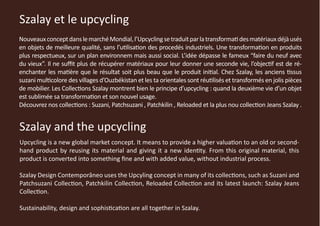 Szalay et le upcycling
Nouveaux concept dans le marché Mondial, l’Upcycling se traduit par la transformati des matériaux déjà usés
en objets de meilleure qualité, sans l’utilisation des procedés industriels. Une transformation en produits
plus respectueux, sur un plan environnem mais aussi social. L’idée dépasse le fameux “faire du neuf avec
du vieux”. Il ne suffit plus de récupérer matériaux pour leur donner une seconde vie, l’objectif est de ré-
enchanter les matière que le résultat soit plus beau que le produit initial. Chez Szalay, les anciens tissus
suzani multicolore des villages d’Ouzbékistan et les ta orientales sont réutilisés et transformés en jolis pièces
de mobilier. Les Collections Szalay montrent bien le principe d’upcycling : quand la deuxième vie d’un objet
est sublimée sa transformation et son nouvel usage.
Découvrez nos collections : Suzani, Patchsuzani , Patchkilin , Reloaded et la plus nou collection Jeans Szalay .


Szalay and the upcycling
Upcycling is a new global market concept. It means to provide a higher valuation to an old or second-
hand product by reusing its material and giving it a new identity. From this original material, this
product is converted into something fine and with added value, without industrial process.

Szalay Design Contemporâneo uses the Upcyling concept in many of its collections, such as Suzani and
Patchsuzani Collection, Patchkilin Collection, Reloaded Collection and its latest launch: Szalay Jeans
Collection.

Sustainability, design and sophistication are all together in Szalay.
 