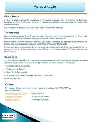 ApresentaçãoQuem SomosA Cetax é uma empresa de consultoria e treinamento especializada em sistemas de Business Intelligence e Data Warehouse, atuando no mercado desde 2000 como consultoria e desde 2005 com treinamentos.Nossos treinamentos são exclusivos sem cursos semelhantes no BrasilTreinamentosNossos treinamentos de Data Warehouse são exclusivos,  sem cursos semelhantes no Brasil. São baseados em técnicas utilizadas em projetos e outras práticas de mercado.Outros cursos são ministrados em parcerias com outras empresas do mercado de treinamento ou mesmo com consultorias que possuem experiência profissional diferenciada.Nossas turmas de treinamentos são previamente agendadas ao longo do ano ou de acordo com a demanda. Também trabalhamos com turmas fechadas ou treinamentos In-Company, mesmo fora de São PauloConsultoriaA Cetax oferece serviços de Consultoria Especializada em Data Warehouse, atuando em todas etapas do projeto junto aos profissionais do cliente ou próprios, prestamos serviços de :   Levantamento de Requisitos
