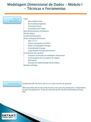 Formação Analista de Data WarehouseEssa formação reúne o conteúdo dos Treinamentos de Data Warehouse da Cetax e tem como objetivo capacitar um analista de sistemas ou profissional de informática, para atuar como Analista de Datawarehouse trabalhando desde o projeto , modelagem de dados, construção de cargas e disponibilização dos Dados.Esse treinamento não possui equivalente no Brasil, sendo o único curso que cobretodos os itens de um ambiente de Data Warehouse, independentemente de qualquer software de mercado. Podendo essas técnicas serem utilizadas em para construção de sistemas em qualquer ferramenta de Business Intelligence.Curso:Carga Horária:72 hsPúblico Alvo:• Usuários de informática.• Pessoas interessadas em BI e DW• Administradores de SistemasPré-Requisitos:• Sem Pré-requisitosPré-Requisitos Recomendados:• Conhecimentos de Banco de Dados e Modelagem de Dados.Essa formação é composta pelos seguintes módulos :• Introdução ao Business Intelligence e Data Warehouse – 8 hs• Ciclo de Vida do Data Warehouse – 8 hs• Modelagem Dimensional de Dados – Modulo I – Técnicas e Ferramentas – 16 hs• Modelagem Dimensional de Dados – Modulo II – Avançado – 16 hs• ETL – Extract, TransformandLoad – 24 hs*** Esses treinamentos estão descritos nas próximas páginas ***Tópicos Abordados:Investimento:Investimento R$ 2754,00 ou à vista com 12% de desconto.Matrículas feitas até 20 dias antes do início, tem mais 5% de desconto, independentedo plano de pagamento,. A taxa de matrícula de R$ 100,00 é descontada do preço total, e o pagamento da primeira parcela deve ser feito no máximo 5 dias depois do início do curso.O valor da formação tem um desconto de 15% em relação aos cursos compradosseparadamente. 