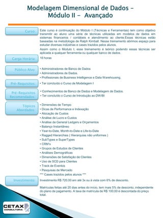 Business Intelligence e Data Warehouse - IntroduçãoO objetivo desse treinamento é demonstrar as características dos sistemas de Data Warehouse, suas particularidades, os principais Players de Mercado e os usos mais comuns desses sistemas.Esse curso serve como nivelamento para que os profissionais tenham uma visão mais abrangente e completa sobre esse tipo de sistemaCurso:Carga Horária:8 horasPúblico Alvo:• Usuários de informática.• Pessoas interessadas em BI e DW• Administradores de SistemasPré-Requisitos:• Sem Pré-requisitos formaisPré-Requisitos Recomendados:• Conhecimentos de Banco de Dados e Modelagem de Dados.Tópicos Abordados:  Introdução aos Conceitos de DW e BI.