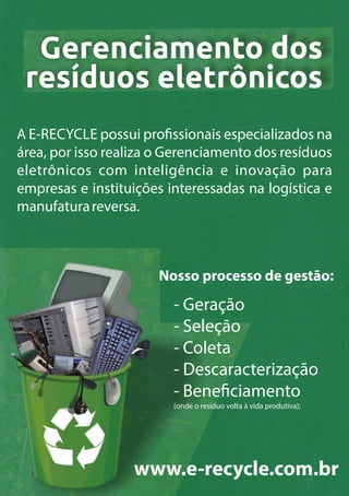 Gerenciamento dos
resíduos eletrônicos
A E-RECYCLE possui pro ssionais especializados na
área, por isso realiza o Gerenciamento dos resíduos
eletrônicos com inteligência e inovação para
empresas e instituições interessadas na logística e
manufaturareversa.
Nosso processo de gestão:
www.e-recycle.com.br
- Geração
- Seleção
- Coleta
- Descaracterização
- Bene ciamento
(onde o resíduo volta à vida produtiva);
 