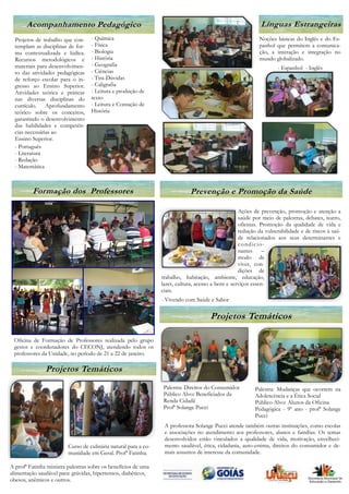 Acompanhamento Pedagógico                                                                             Línguas Estrangeiras
  Projetos de trabalho que con-    - Química                                                                Noções básicas do Inglês e do Es-
  templam as disciplinas de for-   - Física                                                                 panhol que permitem a comunica-
  ma contextualizada e lúdica.     - Biologia                                                               ção, a interação e integração no
  Recursos metodológicos e         - História                                                               mundo globalizado.
  materiais para desenvolvimen-    - Geografia
                                                                                                                    - Espanhol - Inglês
  to das atividades pedagógicas    - Ciências
  de reforço escolar para o in-    - Tira-Dúvidas
  gresso ao Ensino Superior.       - Caligrafia
  Atividades teórica e práticas    - Leitura e produção de
  nas diversas disciplinas do      texto
  currículo. Aprofundamento        - Leitura e Contação de
  teórico sobre os conceitos,      História
  garantindo o desenvolvimento
  das habilidades e competên-
  cias necessárias ao
  Ensino Superior.
  - Português
  - Literatura
  - Redação
  - Matemática



         Formação dos Professores                                            Prevenção e Promoção da Saúde

                                                                                                    Ações de prevenção, promoção e atenção a
                                                                                                    saúde por meio de palestras, debates, teatro,
                                                                                                    oficinas. Promoção da qualidade de vida e
                                                                                                    redução da vulnerabilidade e de riscos à saú-
                                                                                                    de relacionados aos seus determinantes e
                                                                                                    condicio-
                                                                                                    nantes     –
                                                                                                    modo de
                                                                                                    viver, con-
                                                                                                    dições de
                                                                 trabalho, habitação, ambiente, educação,
                                                                 lazer, cultura, acesso a bens e serviços essen-
                                                                 ciais.
                                                                 - Vivendo com Saúde e Sabor

                                                                                      Projetos Temáticos

 Oficina de Formação de Professores realizada pelo grupo
 gestor e coordenadores do CECONJ, atendendo todos os
 professores da Unidade, no período de 21 a 22 de janeiro.

               Projetos Temáticos
                                                                 Palestra: Direitos do Consumidor         Palestra: Mudanças que ocorrem na
                                                                 Público Alvo: Beneficiados da            Adolescência e a Ética Social
                                                                 Renda Cidadã                             Público Alvo: Alunos da Oficina
                                                                 Profª Solange Pucci                      Pedagógica - 9º ano - profª Solange
                                                                                                          Pucci
                                                                  A professora Solange Pucci atende também outras instituições, como escolas
                                                                  e associações no atendimento aos professores, alunos e famílias. Os temas
                                                                  desenvolvidos estão vinculados a qualidade de vida, motivação, envelheci-
                         Curso de culinária natural para a co-    mento saudável, ética, cidadania, auto-estima, direitos do consumidor e de-
                         munidade em Geral. Profª Fatinha.        mais assuntos de interesse da comunidade.

A profª Fatinha ministra palestras sobre os benefícios de uma
alimentação saudável para: grávidas, hipertensos, diabéticos,
obesos, anêmicos e outros.
 