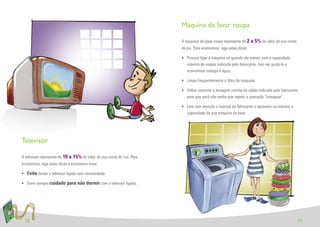Máquina de lavar roupa

                                                                        A máquina de lavar roupa representa de 2 a 5% do valor de sua conta
                                                                        de luz. Para economizar, siga estas dicas:

                                                                        • Procure ligar a máquina só quando ela estiver com a capacidade
                                                                          máxima de roupas indicada pelo fabricante. Isso vai ajudá-lo a
                                                                          economizar energia e água.

                                                                        • Limpe freqüentemente o ﬁltro da máquina

                                                                        • Utilize somente a dosagem correta de sabão indicada pelo fabricante,
                                                                          para que você não tenha que repetir a operação “enxaguar”.

                                                                        • Leia com atenção o manual do fabricante e aproveite ao máximo a
                                                                          capacidade da sua máquina de lavar.




Televisor

O televisor representa de 10 a 15% do valor de sua conta de Luz. Para
economizar, siga estas dicas e economize mais:

• Evite deixar o televisor ligado sem necessidade.

• Tome sempre cuidado para não dormir com o televisor ligado.




 18                                                                                                                                           19
 