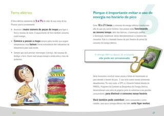 Ferro elétrico

O ferro elétrico representa de 5 a 7% do valor de sua conta de luz.
Procure usá-lo corretamente:

• Acumule o maior número de peças de roupa para ligar o
  ferro o mínimo de vezes. O aquecimento do ferro também consome
  muita energia.

• Comece a passar a roupa sempre pelos tecidos que exigem
  temperaturas mais baixas. Ferros automáticos têm indicadores de
  temperatura para cada tecido.

• Sempre que você precisar interromper o serviço, não esqueça de
                                                                        Porque é importante evitar o uso de
                                                                        energia no horário de pico



                                                                                                                              6
                                                                        Entre 18 e 21 horas, o consumo de energia elétrica é muito mais
                                                                        alto do que nos outros horários. Isso porque estão funcionando
                                                                        ao mesmo tempo, além das fábricas, a iluminação pública,
                                                                        a iluminação residencial, vários eletrodomésticos e a maioria dos
                                                                        chuveiros. Este é o chamado horário de pico (horário de ponta) de
                                                                        consumo de energia elétrica.




                                                                          A energia elétrica, depois de produzida,
  desligar o ferro. Assim você poupa energia e ainda evita o risco de
  acidentes.
                                                                             não pode ser armazenada.




                                                                        Seria necessário construir novas usinas e linhas de transmissão só
                                                                        para atender o horário de pico. E isso teria custos sociais ambientais
                                                                        elevadíssimos. Por esta razão, a CPFL e o Governo Federal através do
                                                                        PROCEL, Programa de Combate ao Desperdício de Energia Elétrica,
                                                                        desenvolveram uma série de projetos junto às indústrias e aos grandes
                                                                        consumidores, para diminuir o consumo nesse horário.

                                                                        Você também pode contribuir, como consumidor e como
                                                                        cidadão, para que a energia elétrica não falte: evite ligar muitos



 20                                                                                                                                              21
 