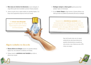 • Não mexa no interior de televisores, mesmo desligados. A               • Desligue sempre a chave geral quando precisar fazer
  carga elétrica pode estar acumulada e provocar choques perigosos.        qualquer reparo na manutenção.

• Jamais use garfo, faca ou objeto metálico em aparelhos ligados. E só   • Se você tomar choque ao ligar torneiras e chuveiros elétricos, isso
  limpe esses equipamentos depois de tirá-los da tomada.                   indica que existe um problema de aterramento (ﬁo-terra) na instalação.




                                                                               Equipamentos eletrônicos sensíveis como
        Ao trocar uma lâmpada
                                                                            microcomputadores e aparelhos de fax precisam de
      segure-a só pelo bulbo de vidro.
                                                                           proteção especial, como estabilizadores de voltagem e
       Nunca toque na parte interna
                                                                          protetores contra descargas elétricas. Consulte o manual
            do bocal (soquete).
                                                                                   do fabricante e as lojas especializadas.




                                                                                                  Hoje você já pode contar com um seguro
                                                                                                  residencial que cobre danos elétricos em
                                                                                                  aparelhos eletrodomésticos causados por
                                                                                                  curto-circuito e raios. Informe-se com a CPFL
Alguns cuidados no dia-a-dia
                                                                                                  e faça o seu seguro.
• Nunca deixe as crianças mexerem em aparelhos elétricos
  ligados, ﬁos, nem colocarem os dedinhos em tomadas.

• Coloque sempre os protetores nas tomadas que estão ao
  alcance das crianças.




 26                                                                                                                                                 27
 