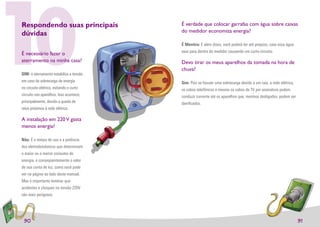 10
Respondendo suas principais
dúvidas

É necessário fazer o
aterramento na minha casa?

SIM: o aterramento estabiliza a tensão
em caso de sobrecarga de energia
no circuito elétrico, evitando o curto
circuito nos aparelhos. Isso acontece,
principalmente, devido a queda de
                                         É verdade que colocar garrafas com�água sobre caixas
                                         do medidor economiza energia?

                                         É Mentira: E além disso, você poderá ter até prejuízo, caso essa água
                                         vaze para dentro do medidor causando um curto-circuito.

                                         Devo tirar os meus aparelhos da tomada na hora de
                                         chuva?

                                         Sim: Pois se houver uma sobrecarga devido a um raio, a rede elétrica,
                                         os cabos telefônicos e mesmo os cabos de TV por assinatura podem
                                         conduzir corrente até os aparelhos que, mesmos desligados, podem ser
                                         daniﬁcados.
raios próximos à rede elétrica.

A instalação em 220 V gasta
menos energia?

Não: É o tempo de uso e a potência
dos eletrodomésticos que determinam
o maior ou o menor consumo de
energia, e conseqüentemente o valor
de sua conta de luz, como você pode
ver na página ao lado deste manual.
Mas é importante lembrar que
acidentes e choques na tensão 220V
são mais perigosos.




 30                                                                                                              31
 