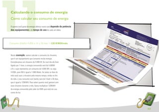 11
 Calculando o consumo de energia
 Como calcular seu consumo de energia

 O quanto você gasta de energia elétrica numa casa depende da potência
 dos equipamentos e do tempo de uso de cada um deles.




Consumo (KWh)=4.000 x 1h x 30 dias = 120 KWH/mês



 Neste exemplo, vamos calcular o consumo do chuveiro,
 que é um equipamento que consome muita energia.
 Consideramos um chuveiro de 4.000 W. Se num dia ele ﬁcar
 ligado por 1 hora, a energia consumida será de 4.000W
 x1h, o que representa um consumo de 4.000 Wh, ou seja,
 4 KWh, pois KW é igual a 1.000 Watts. Se todos os dias do
 mês você usar o chuveiro pelo mesmo tempo, então no ﬁm
 do mês, o seu consumo com banho será de 4 kwh x 30 dias,
 que é igual a 120KWH. Para saber quanto você gastará com
 esse chuveiro durante o mês, basta multiplicar 120KWH
 de energia consumida pelo valor do KWh que está em sua
 conta de luz.




  32                                                                     33
 