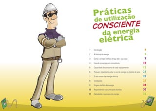 P ráticaçso
            a
              ã
     de utiliz
     consciente
                   d a energia
            elétrica
1    Introdução                                                        4
2    A história da energia                                             5
3    Como a energia elétrica chega até a sua casa                      7
4    Usando a energia com consciência                                 10
5    Capacidade de consumo de cada equipamento                        12
6    Porque é importante evitar o uso de energia no horário de pico   21
7    O uso correto da energia elétrica                                23
8    Instalações                                                      25
9    Origens da falta de energia                                      28
10   Respondendo suas principais dúvidas                              30
11   Calculando o consumo de energia                                  32
 