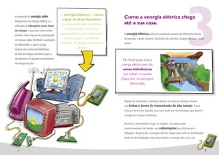 3
                                         A energia elétrica é a única
a conversão de energia solar
                                          capaz de fazer funcionar
                                                                                Como a energia elétrica chega
diretamente em energia elétrica e a
                                          o rádio, a televisão, o telefone,     até a sua casa.
utilização do hidrogênio como fonte
                                            o computador e todos os
de energia, o que num futuro breve,
                                         equipamentos que transportam           A energia elétrica pode ser produzida através de diferentes fontes
também terão importante participação
                                           a informação e aproximam             de energia: carvão mineral, derivados de petróleo, bagaço de cana, entre
em nossas vidas. No Brasil, a produção
                                         milhares de pessoas em todo o          outros.
de eletricidade, a partir do gás
                                                      planeta.
natural, em usinas termoelétricas
de alta tecnologia contribuirá para o
atendimento às grandes necessidades                                             No Brasil quase toda a
de energia do país.                                                            energia elétrica vem das
                                                                               usinas hidrelétricas,
                                                                                que utilizam as quedas
                                                                              d’agua dos rios para gerar
                                                                                     eletricidade.




                                                                                Depois de produzida, a energia elétrica vai para as cidades através
                                                                                das linhas e torres de transmissão de alta tensão. Essas
                                                                                linhas e torres são aquelas que você pode ver nas estradas, que levam a
                                                                                energia por longas distâncias.

                                                                                Quando a eletricidade chega às cidades, ela passa pelos
                                                                                transformadores de tensão nas subestações que diminuem a
                                                                                voltagem. A partir daí, a energia elétrica segue pela rede de distribuição,
                                                                                onde os ﬁos instalados nos postes levam a energia até a sua rua.



  6                                                                                                                                                           7
 