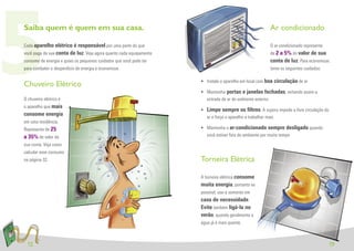 5
Saiba quem é quem em sua casa.

Cada aparelho elétrico é responsável por uma parte do que
você paga da sua conta de luz. Veja agora quanto cada equipamento
consome de energia e quais os pequenos cuidados que você pode ter
para combater o desperdício de energia e economizar.


Chuveiro Elétrico
O chuveiro elétrico é
o aparelho que mais
consome energia
                                                                      entrada de ar do ambiente externo
                                                                                                       Ar condicionado

                                                                                                       O ar-condicionado representa
                                                                                                       de 2 a 5% do valor de sua
                                                                                                       conta de luz. Para economizar,
                                                                                                       tome os seguintes cuidados:

                                                                    • Instale o aparelho em local com boa circulação de ar

                                                                    • Mantenha portas e janelas fechadas, evitando assim a


                                                                    • Limpe sempre os ﬁltros. A sujeira impede a livre circulação do
                                                                      ar e força o aparelho a trabalhar mais
em uma residência.
Representa de 25                                                    • Mantenha o ar-condicionado sempre desligado quando
a 35% do valor da                                                     você estiver fora do ambiente por muito tempo
sua conta. Veja como
calcular esse consumo
na página 32.                                                       Torneira Elétrica

                                                                    A torneira elétrica consome
                                                                    muita energia, portanto se
                                                                    possível, use-a somente em
                                                                    caso de necessidade.
                                                                    Evite também ligá-la no
                                                                    verão, quando geralmente a
                                                                    água já é mais quente.



  12                                                                                                                                   13
 
