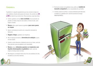 Geladeira                                                                  • Na hora de comprar uma geladeira nova, preﬁra um modelo de
                                                                             tamanho compatível com as necessidades de sua família.

A geladeira é o segundo equipamento que mais consome energia em            • E lembre sempre de veriﬁcar o consumo declarado pelo fabricante
uma residência, ﬁcando atrás apenas do chuveiro. Ela contribui com 25        e também se a geladeira tem o selo de economia de energia
a 30% do valor de sua conta de luz. Para economizar, siga estas dicas:       INMETRO/PROCEL.

• Instale a geladeira em local bem ventilado, não encostando em
  paredes ou móveis, longe de raios solares e fontes de calor, como
  fogões e estufas.

• Nunca utilize a parte traseira da geladeira para secar panos
  ou roupas.
• Ajuste o termostato de acordo com o manual de instruções do
  fabricante.

• Degele e limpe a geladeira com freqüência.

• Não se esqueça de manter as borrachas de vedação da porta
  em bom estado.

• Guarde ou retire alimentos e bebidas de uma só vez. Assim, você não
  ﬁcará abrindo a porta da geladeira sem necessidade.

• Nunca coloque alimentos quentes ou recipientes com
  líquidos destampados na geladeira. Assim, você não
  exigirá um esforço maior do motor.

• Não bloqueie a circulação interna de ar frio com prateleiras de vidro,
  de plástico ou de outros materiais.




  16                                                                                                                                           17
 