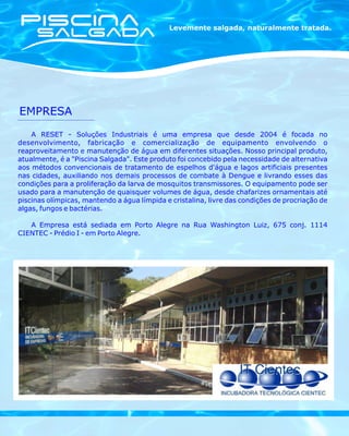 Levemente salgada, naturalmente tratada.




EMPRESA
    A RESET - Soluções Industriais é uma empresa que desde 2004 é focada no
desenvolvimento, fabricação e comercialização de equipamento envolvendo o
reaproveitamento e manutenção de água em diferentes situações. Nosso principal produto,
atualmente, é a "Piscina Salgada". Este produto foi concebido pela necessidade de alternativa
aos métodos convencionais de tratamento de espelhos d'água e lagos artificiais presentes
nas cidades, auxiliando nos demais processos de combate à Dengue e livrando esses das
condições para a proliferação da larva de mosquitos transmissores. O equipamento pode ser
usado para a manutenção de quaisquer volumes de água, desde chafarizes ornamentais até
piscinas olímpicas, mantendo a água límpida e cristalina, livre das condições de procriação de
algas, fungos e bactérias.

   A Empresa está sediada em Porto Alegre na Rua Washington Luiz, 675 conj. 1114
CIENTEC - Prédio I - em Porto Alegre.
 