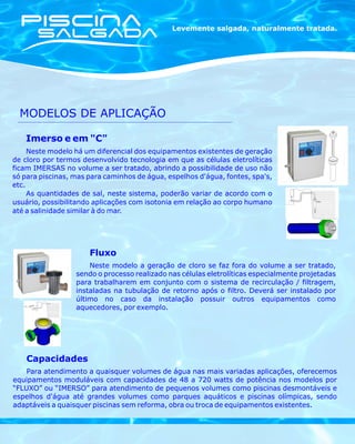 Levemente salgada, naturalmente tratada.




  MODELOS DE APLICAÇÃO

   Imerso e em "C"
     Neste modelo há um diferencial dos equipamentos existentes de geração
de cloro por termos desenvolvido tecnologia em que as células eletrolíticas
ficam IMERSAS no volume a ser tratado, abrindo a possibilidade de uso não
só para piscinas, mas para caminhos de água, espelhos d'água, fontes, spa's,
etc.
     As quantidades de sal, neste sistema, poderão variar de acordo com o
usuário, possibilitando aplicações com isotonia em relação ao corpo humano
até a salinidade similar à do mar.




                      Fluxo
                      Neste modelo a geração de cloro se faz fora do volume a ser tratado,
                  sendo o processo realizado nas células eletrolíticas especialmente projetadas
                  para trabalharem em conjunto com o sistema de recirculação / filtragem,
                  instaladas na tubulação de retorno após o filtro. Deverá ser instalado por
                  último no caso da instalação possuir outros equipamentos como
                  aquecedores, por exemplo.




    Capacidades
    Para atendimento a quaisquer volumes de água nas mais variadas aplicações, oferecemos
equipamentos moduláveis com capacidades de 48 a 720 watts de potência nos modelos por
“FLUXO” ou “IMERSO” para atendimento de pequenos volumes como piscinas desmontáveis e
espelhos d'água até grandes volumes como parques aquáticos e piscinas olímpicas, sendo
adaptáveis a quaisquer piscinas sem reforma, obra ou troca de equipamentos existentes.
 