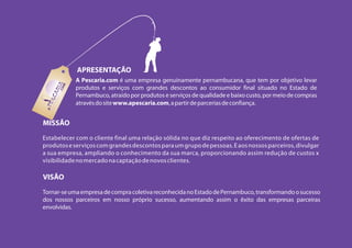 APRESENTAÇÃO
            A Pescaria.com é uma empresa genuinamente pernambucana, que tem por objetivo levar
            produtos e serviços com grandes descontos ao consumidor final situado no Estado de
            Pernambuco, atraído por produtos e serviços de qualidade e baixo custo, por meio de compras
            através do site www.apescaria.com, a partir de parcerias de confiança.


MISSÃO
Estabelecer com o cliente final uma relação sólida no que diz respeito ao oferecimento de ofertas de
produtos e serviços com grandes descontos para um grupo de pessoas. E aos nossos parceiros, divulgar
a sua empresa, ampliando o conhecimento da sua marca, proporcionando assim redução de custos x
visibilidade no mercado na captação de novos clientes.

VISÃO
Tornar-se uma empresa de compra coletiva reconhecida no Estado de Pernambuco, transformando o sucesso
dos nossos parceiros em nosso próprio sucesso, aumentando assim o êxito das empresas parceiras
envolvidas.
 