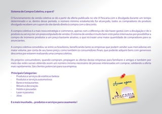 Sistema de Compra Coletiva, o que é?

O funcionamento da venda coletiva se dá a partir da oferta publicada no site A Pescaria.com e divulgada durante um tempo
determinado e se, dentro desse período, o número mínimo estabelecido for alcançado, todos os compradores do produto
divulgado recebem um cupom do site dando direito à compra com o desconto.

A compra coletiva é a mais nova estratégia e-commerce, apenas com a diferença de não haver gastos com a divulgação e de o
produto ou serviço ter um prazo estipulado de vendas. O sistema de vendas é muito bem visto pelos internautas por possibilitar a
compra de inúmeros produtos a um preço bastante atrativo, o que irá trazer uma maior quantidade de compradores para os
anunciantes.

A compra coletiva consolidou-se entre os brasileiros, beneficiando tanto as empresas que podem vender suas mercadorias em
maior volume, por conta de seu baixo preço, como também os consumidores finais, que poderão adquirir bens com generosos
descontos por estarem realizando uma compra coletiva.

Os próprios consumidores, quando compram, propagam as ofertas destas empresas para familiares e amigos e também por
meio das redes sociais obtendo assim um número mínimo necessário de pessoas interessadas em comprar, validando a oferta
mais rapidamente. São clientes potenciais para sua empresa.

 Principais Categorias:
·    Produtos e serviços de estética e beleza
·    Produtos e serviços automotivos
·    Bares e restaurantes
·    Móveis e decoração
·    Hotéis e pousadas
·    Lazer e passeios
·    Jóias

E o mais inusitado... produtos e serviços para casamento !
 
