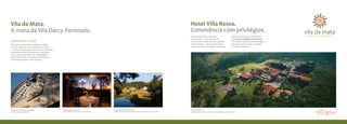 Vila da Mata.                                                                                                                           Hotel Villa Rossa.
A mata da Vila Darcy Penteado.                                                                                                          Convivência com privilégios.
                                                                                                                                        O Hotel Villa Rossa - Hotelaria           para seus vizinhos da Vila da Mata:
                                                                                                                                        e Humanismo – considerado um              um Cartão Privilégios Vila da Mata
A NATUREZA e VOCê.                                                                                                                      dos melhores hotéis do País, segundo      com tarifas especiais na hospedagem,
Tão perto de São Paulo, surge uma região                                                                                                o Guia 4 Rodas – abre as portas para      descontos no Spa e Day Use, além
serrana, diferente, transformando o cenário                                                                                             você, oferecendo vantagens exclusivas,    de outros benefícios.
e o estilo de vida. Aqui você vai viver a natureza
exuberante da Mata Atlântica em harmonia
com o que há de melhor em hospedagem,
gastronomia, lazer e urbanismo sustentável.
E harmonia também é Vila da Mata.




Portal da Vila Darcy Penteado                        Restaurante Cascudo              Capela de Santo Antônio                           Hotel Villa Rossa
Bem-vindo à natureza                                 consciência e alta gastronomia   INtegração com o patrimônio histórico da região   UM DOS MELHORES HOTÉIS DO PAÍS COMO SEU VIZINHO
 