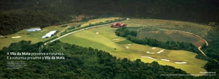 A Vila da Mata preserva a natureza.
E a natureza preserva a Vila da Mata.
O seu espaço e sonho originais
conservados ao passar dos anos
pelo abraço da Mata Atlântica e pela
sustentabilidade do Masterplan.
Assim é a Vila da Mata.


                                                                                        Vista aérea do local
                                        (Foto com tratamento artístico, simulando estágio avançado da obra)
 