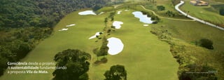 do Club House                                                          do Portal da Vila da Mata.
Ilustração artística                                                        Ilustração artística




 Consciência desde o projeto.
 A sustentabilidade fundamentando
 a proposta Vila da Mata.                                                           Vista aérea do local
                                    (Foto com tratamento artístico, simulando estágio avançado da obra)
 