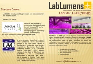 High-efficiency LED lighting for in-vitro culture
LabPAR: LL-HR/DB-01Pat. Req.
LabPAR is an LED light bar developed in partnership with tissue
culture professionals with more than 30 years of experience. LabPAR
offers superior performance because it was designed to efficiently meet
the photosynthetic needs of plants, increasing the growth and
multiplication rate, and dramatically reducing power, maintenance and
infrastructure expenses, offering up to 60% in operational savings
compared to fluorescent tubes.
 Low power consumption
 Increase of plants stimulation
 low maintenance
 high durability
contato@lablumens.com
Contact us at:
Success Cases:
LabPAR is already used by producers and research centers
in 5 Brazilian states.
Some of our clients:
AgroLab is a producer of
ornamental plants seedlings in
the city of Araras/SP and a
national reference in
micropropagation technology
(mainly Phalaenopsis).
For more information: www.agrolabplants.com
Is an organization shaped as a network
which comprises seven experimental
stations of IAC (now called Centers of
Development), companies, cane suppliers
cooperatives, Copersucar, Sugar Cane
Technology Center - CTC, Universities
(UNESP, UNICAMP, USP), research
institutes in the State of São Paulo and
EMBRAPA. The administrative
headquarters of the Sugar Cane Center -
IAC is located in Ribeirão Preto, which
concentrates most of the crew and assays
using LabPAR on sugar cane.
Sugar Cane Center
 