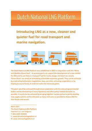 Introducing LNG as a new, cleaner and
quieter fuel for road transport and
marine navigation.
The Dutch National LNG Platform was established in 2012 in conjunction with the ‘Rhine
and Wadden Green Deal’. Its primary goal is to support the development of a new market
for LNG and to use that as a transport fuel for trucks, barges and short sea vessels.
‘Green Deals’ are aimed at stimulating sustainable economic growth. They can be achieved
by eradicating bottlenecks (regulations, laws, permits), activating cooperation or by
helping to source funds, in order to realize the necessary plans.
This goal would be achieved through close cooperation with the relevant governmental
bodies and by eliminating as many regulatory and other policy-related obstacles as
possible. It could also be achieved by bringing together market parties to jointly develop
new supply systems and to stimulate as many end-users as possible to choose LNG for
their trucks and vessels.
____________________________
March 2015
The Dutch National LNG Platform
Chairman: G.J. van Tongeren
T. 0031 (0)10-4020326
E. support@nationaallngplatform.nl
W: www.nationaallngplatform.nl
 
