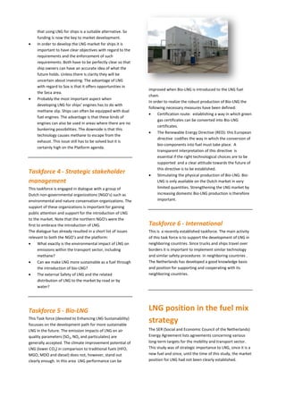 that using LNG for ships is a suitable alternative. So
funding is now the key to market development.
 In order to develop the LNG market for ships it is
important to have clear objectives with regard to the
requirements and the enforcement of such
requirements. Both have to be perfectly clear so that
ship owners can have an accurate idea of what the
future holds. Unless there is clarity they will be
uncertain about investing. The advantage of LNG
with regard to Sox is that it offers opportunities in
the Seca area.
 Probably the most important aspect when
developing LNG for ships’ engines has to do with
methane slip. Ships can often be equipped with dual
fuel engines. The advantage is that these kinds of
engines can also be used in areas where there are no
bunkering possibilities. The downside is that this
technology causes methane to escape from the
exhaust. This issue still has to be solved but it is
certainly high on the Platform agenda.
Taskforce 4 - Strategic stakeholder
management
This taskforce is engaged in dialogue with a group of
Dutch non-governmental organizations (NGO’s) such as
environmental and nature conservation organizations. The
support of these organizations is important for gaining
public attention and support for the introduction of LNG
to the market. Note that the northern NGO's were the
first to embrace the introduction of LNG.
The dialogue has already resulted in a short list of issues
relevant to both the NGO’s and the platform:
 What exactly is the environmental impact of LNG on
emissions within the transport sector, including
methane?
 Can we make LNG more sustainable as a fuel through
the introduction of bio-LNG?
 The external Safety of LNG and the related
distribution of LNG to the market by road or by
water?
Taskforce 5 - Bio-LNG
This Task force (devoted to Enhancing LNG Sustainability)
focusses on the development path for more sustainable
LNG in the future. The emission impacts of LNG on air
quality parameters (SO2, NOx and particulates) are
generally accepted. The climate improvement potential of
LNG (lower CO2) in comparison to traditional fuels (HFO,
MGO, MDO and diesel) does not, however, stand out
clearly enough. In this area LNG performance can be
improved when Bio-LNG is introduced to the LNG fuel
chain.
In order to realize the robust production of Bio-LNG the
following necessary measures have been defined:
 Certification route: establishing a way in which green
gas certificates can be converted into Bio-LNG
certificates.
 The Renewable Energy Directive (RED): this European
directive codifies the way in which the conversion of
bio-components into fuel must take place. A
transparent interpretation of this directive is
essential if the right technological choices are to be
supported and a clear attitude towards the future of
this directive is to be established.
 Stimulating the physical production of Bio-LNG: Bio-
LNG is only available on the Dutch market in very
limited quantities. Strengthening the LNG market by
increasing domestic Bio-LNG production is therefore
important.
Taskforce 6 - International
This is a recently established taskforce. The main activity
of this task force is to support the development of LNG in
neighboring countries. Since trucks and ships travel over
borders it is important to implement similar technology
and similar safety procedures in neighboring countries .
The Netherlands has developed a good knowledge basis
and position for supporting and cooperating with its
neighboring countries.
LNG position in the fuel mix
strategy
The SER (Social and Economic Council of the Netherlands)
Energy Agreement lists agreements concerning various
long-term targets for the mobility and transport sector.
This study was of strategic importance to LNG, since it is a
new fuel and since, until the time of this study, the market
position for LNG had not been clearly established.
 