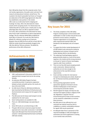 Over 100 parties drawn from the corporate sector, from
civil society organizations, the public sector and even from
research and educational institutes joined forces. This
resulted in the Dutch Sustainable Fuel Vision on Transport
(an elaboration of the SER Energy Agreement). Now LNG
has established a clear position in the market.
LNG is seen as an alternative fuel for shipping and
trucking). For ships, LNG is the alternative for inland
vessels and for sea-going vessels. For inland vessel, the
relationship with air quality issues is clearly seen as a big
advantage when ships use LNG as opposed to diesel.
For trucks, LNG is presented as the alternative for heavy
duty tractor trailer combinations as well as long distance
haulage. The CO2 reduction WtW (Well-to-Wheel) for
fossil LNG is 15 percent. For trucks the TtW (Tank-to-
Wheel) CO2 reduction could go up to 25 percent.
Between now and 2030 the focus will be on fossil LNG. By
2050 the market should have gradually changed to bio-
LNG. Bio-LNG has TtW zero emission. The WtW CO2
performance of bio-LNG is 80 percent.
Achievements in 2014
 LNG is well positioned in discussions related to the
expected Dutch transport fuel mix for the coming
decades.
 An extensive LNG Safety Program has been
successfully launched. It represents cooperation
between private and public parties; the results are
due at the end of 2015.
 An LNG Interim Policy for LNG External Safety has
been launched by the Ministry of Infrastructure and
the Environment and it enjoys the full support of the
Platform.
 The LNG excise tax for heavy road transport is to be
stabilized for the next 5 years.
 Seven fueling stations are available for LNG.
 There are LNG-fuelled barges now operating on
rivers.
 Some 250 trucks are currently driving on LNG.
 The gate LNG terminal conversion project has been
approved and is now under construction. It will allow
large-scale LNG export from the terminal from 2016
onwards. It will potentially feed the Dutch and Nordic
LNG fuels markets.
Key issues for 2015
 The timely completion of the LNG Safety
Program involving proper communication with
stakeholders in order to allow new permits to be
granted for service stations, emergency
response organizations to act appropriately
when required and essential Codes and
Standards to be developed, also at European
level.
 To support the further market development of
all LNG-fuelled trucks entering the market by
developing truck container transport and to
further develop LNG for city distribution.
 The replacing of existing barging capacity is
going extremely slowly as a result of the excess
capacity in the market and the strong reluctance
on the part of banks to finance new barging
capacity under these conditions.
 There are too few LNG-based sea-going vessels
under construction. National and local
authorities are not clear enough on the
enforcement of the new SECA emission
requirements.
 Green and blue corridors for international
transport are developing very slowly, despite all
the EU financial incentives provided through
subsidies.
 Permit-granting organizations lack the
appropriate regulatory framework and are
therefore holding back on their decisions
concerning fuel and bunker stations.
 Retrofit engines for barges and ships but also
new dual fuel engines produce a degree of CH4
slip. Regulation is required from an
environmental point of view so that incentives
can be created for stakeholders to minimize
these emissions.
 Bio-LNG seems to be suffering from such
restricted raw material resources that its
credibility as a realistic sustainability enhancer
for regular LNG may be questioned.
 An adequate labor force in possession of the
required knowledge on LNG technologies for
automotive and marine applications is lacking,
as are trained crews and drivers.
 