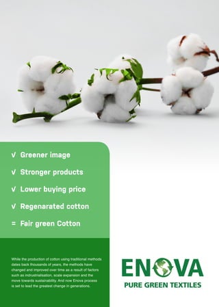 While the production of cotton using traditional methods
dates back thousands of years, the methods have
changed and improved over time as a result of factors
such as indrustrialisation, scale expansion and the
move towards sustainability. And now Enova process
is set to lead the greatest change in generations.
Greener image
Stronger products
Lower buying price
Regenarated cotton
Fair green Cotton
 