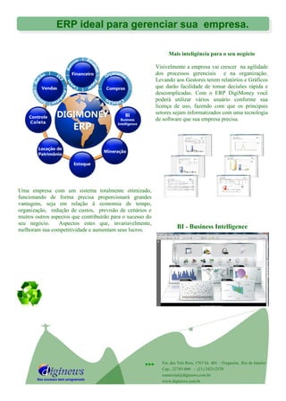Mais inteligência para o seu negócio
Visivelmente a empresa vai crescer na agilidade
dos processos gerenciais e na organização.
Levando aos Gestores terem relatórios e Gráficos
que darão facilidade de tomar decisões rápida e
descomplicadas. Com o ERP DigiMoney você
poderá utilizar vários usuário conforme sua
licença de uso, fazendo com que os principais
setores sejam informatizados com uma tecnologia
de software que sua empresa precisa.
Seu sucesso bem programado
 Est. dos Três Rios, 1767 Gr. 401 - Freguesia, Rio de Janeiro
Cep.: 22745-004 - (21) 2425-2570
comercial@diginews.com.br
www.diginews.com.br
ERP ideal para gerenciar sua empresa.
Uma empresa com um sistema totalmente otimizado,
funcionando de forma precisa proporcionará grandes
vantagens, seja em relação à economia de tempo,
organização, redução de custos, previsão de cenários e
muitos outros aspectos que contribuirão para o sucesso do
seu negócio. Aspectos estes que, invariavelmente,
melhoram sua competitividade e aumentam seus lucros.
BI - Business Intelligence
 