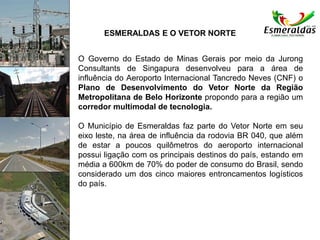 ESMERALDAS E O VETOR NORTE
O Governo do Estado de Minas Gerais por meio da Jurong
Consultants de Singapura desenvolveu para a área de
influência do Aeroporto Internacional Tancredo Neves (CNF) o
Plano de Desenvolvimento do Vetor Norte da Região
Metropolitana de Belo Horizonte propondo para a região um
corredor multimodal de tecnologia.
O Município de Esmeraldas faz parte do Vetor Norte em seu
eixo leste, na área de influência da rodovia BR 040, que além
de estar a poucos quilômetros do aeroporto internacional
possui ligação com os principais destinos do país, estando em
média a 600km de 70% do poder de consumo do Brasil, sendo
considerado um dos cinco maiores entroncamentos logísticos
do país.
 
